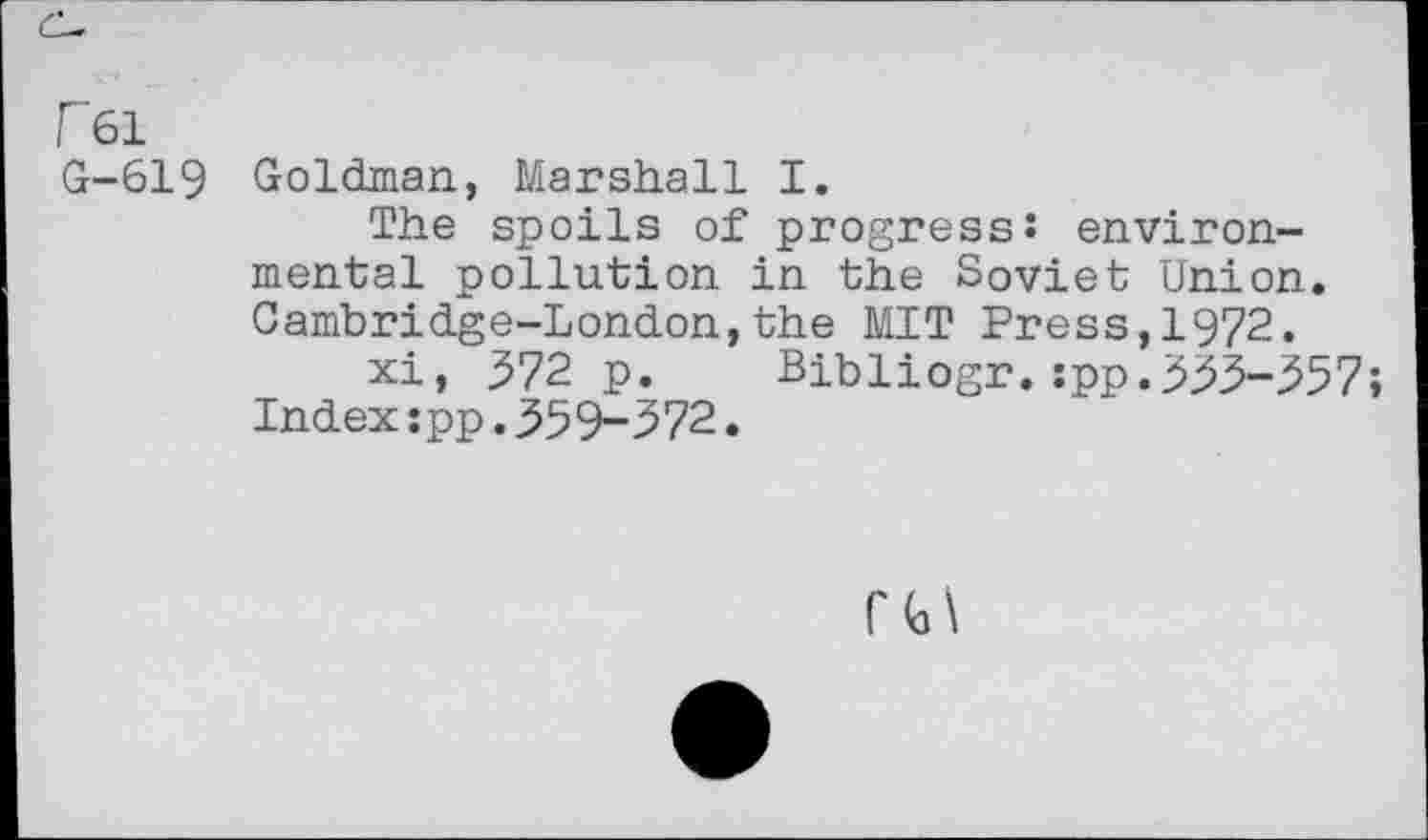 ﻿F61
G-619 Goldman, Marshall I.
The spoils of progress: environmental pollution in the Soviet Union. Cambridge-London,the MIT Press,1972.
xi, 572 p.	Bibliogr.:pp.553-357;
Index:pp.559-572.
r t>\